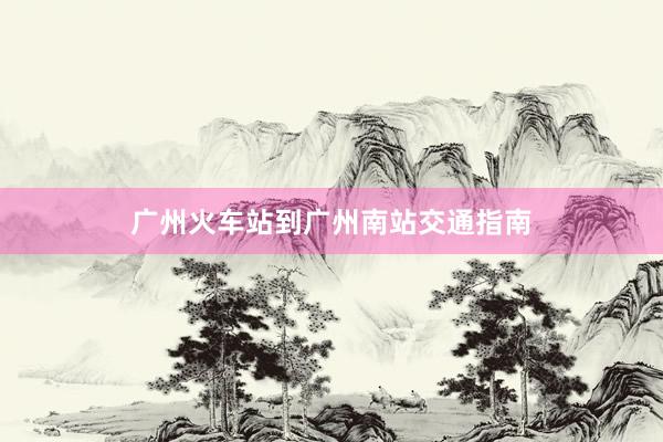 广州火车站到广州南站交通指南