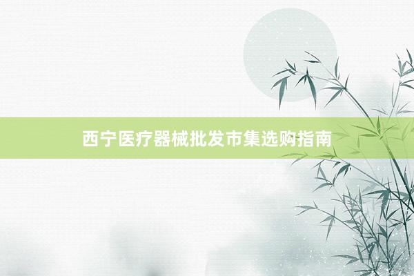 西宁医疗器械批发市集选购指南