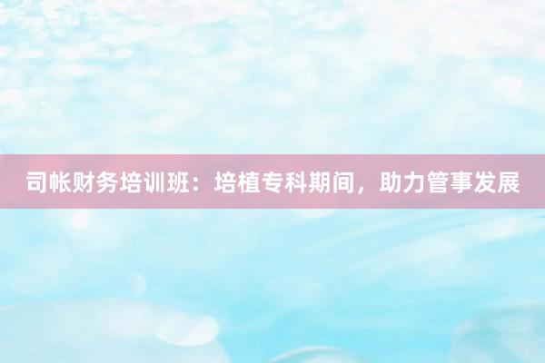 司帐财务培训班：培植专科期间，助力管事发展
